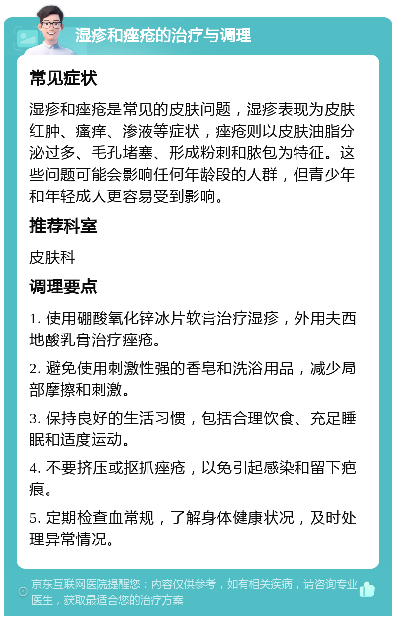 湿疹和痤疮的治疗与调理 常见症状 湿疹和痤疮是常见的皮肤问题，湿疹表现为皮肤红肿、瘙痒、渗液等症状，痤疮则以皮肤油脂分泌过多、毛孔堵塞、形成粉刺和脓包为特征。这些问题可能会影响任何年龄段的人群，但青少年和年轻成人更容易受到影响。 推荐科室 皮肤科 调理要点 1. 使用硼酸氧化锌冰片软膏治疗湿疹，外用夫西地酸乳膏治疗痤疮。 2. 避免使用刺激性强的香皂和洗浴用品，减少局部摩擦和刺激。 3. 保持良好的生活习惯，包括合理饮食、充足睡眠和适度运动。 4. 不要挤压或抠抓痤疮，以免引起感染和留下疤痕。 5. 定期检查血常规，了解身体健康状况，及时处理异常情况。