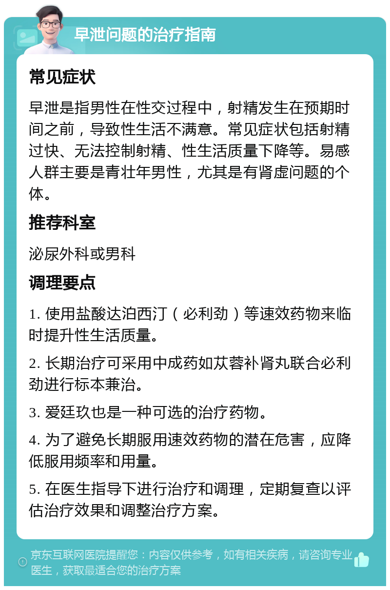 早泄问题的治疗指南 常见症状 早泄是指男性在性交过程中，射精发生在预期时间之前，导致性生活不满意。常见症状包括射精过快、无法控制射精、性生活质量下降等。易感人群主要是青壮年男性，尤其是有肾虚问题的个体。 推荐科室 泌尿外科或男科 调理要点 1. 使用盐酸达泊西汀（必利劲）等速效药物来临时提升性生活质量。 2. 长期治疗可采用中成药如苁蓉补肾丸联合必利劲进行标本兼治。 3. 爱廷玖也是一种可选的治疗药物。 4. 为了避免长期服用速效药物的潜在危害，应降低服用频率和用量。 5. 在医生指导下进行治疗和调理，定期复查以评估治疗效果和调整治疗方案。