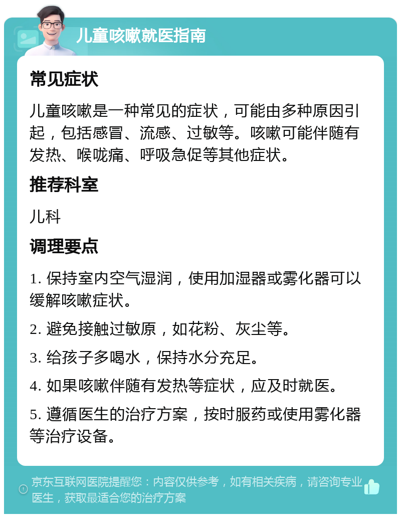 儿童咳嗽就医指南 常见症状 儿童咳嗽是一种常见的症状，可能由多种原因引起，包括感冒、流感、过敏等。咳嗽可能伴随有发热、喉咙痛、呼吸急促等其他症状。 推荐科室 儿科 调理要点 1. 保持室内空气湿润，使用加湿器或雾化器可以缓解咳嗽症状。 2. 避免接触过敏原，如花粉、灰尘等。 3. 给孩子多喝水，保持水分充足。 4. 如果咳嗽伴随有发热等症状，应及时就医。 5. 遵循医生的治疗方案，按时服药或使用雾化器等治疗设备。