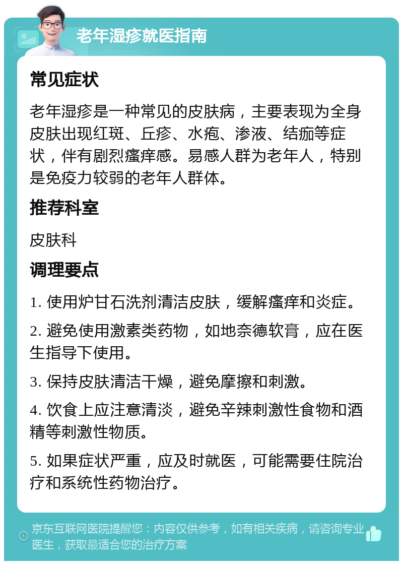 老年湿疹就医指南 常见症状 老年湿疹是一种常见的皮肤病，主要表现为全身皮肤出现红斑、丘疹、水疱、渗液、结痂等症状，伴有剧烈瘙痒感。易感人群为老年人，特别是免疫力较弱的老年人群体。 推荐科室 皮肤科 调理要点 1. 使用炉甘石洗剂清洁皮肤，缓解瘙痒和炎症。 2. 避免使用激素类药物，如地奈德软膏，应在医生指导下使用。 3. 保持皮肤清洁干燥，避免摩擦和刺激。 4. 饮食上应注意清淡，避免辛辣刺激性食物和酒精等刺激性物质。 5. 如果症状严重，应及时就医，可能需要住院治疗和系统性药物治疗。