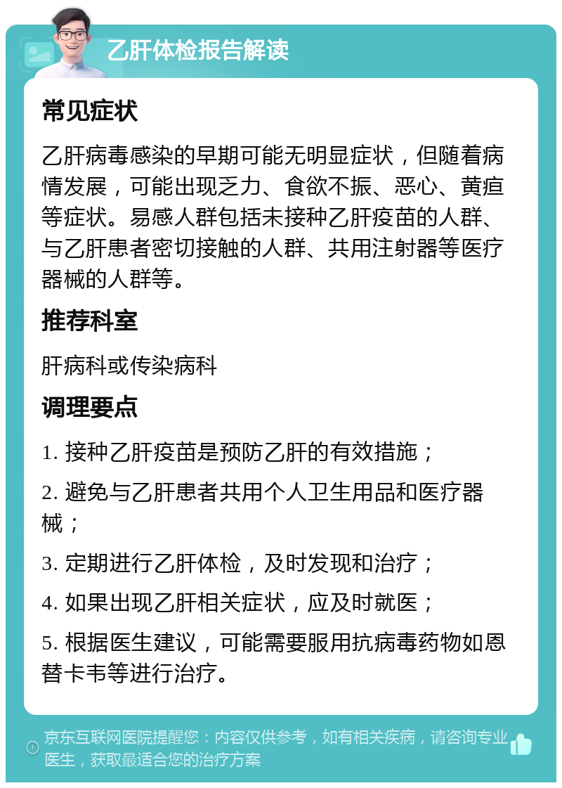 乙肝体检报告解读 常见症状 乙肝病毒感染的早期可能无明显症状，但随着病情发展，可能出现乏力、食欲不振、恶心、黄疸等症状。易感人群包括未接种乙肝疫苗的人群、与乙肝患者密切接触的人群、共用注射器等医疗器械的人群等。 推荐科室 肝病科或传染病科 调理要点 1. 接种乙肝疫苗是预防乙肝的有效措施； 2. 避免与乙肝患者共用个人卫生用品和医疗器械； 3. 定期进行乙肝体检，及时发现和治疗； 4. 如果出现乙肝相关症状，应及时就医； 5. 根据医生建议，可能需要服用抗病毒药物如恩替卡韦等进行治疗。