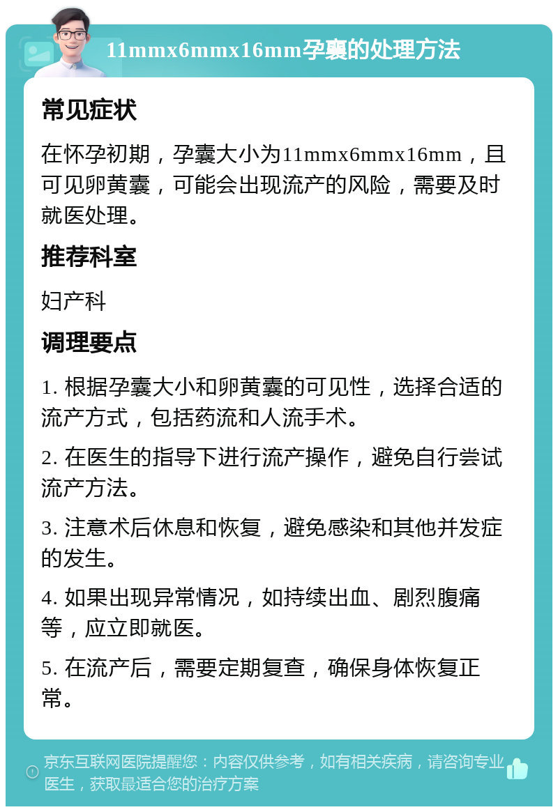 11mmx6mmx16mm孕襄的处理方法 常见症状 在怀孕初期，孕囊大小为11mmx6mmx16mm，且可见卵黄囊，可能会出现流产的风险，需要及时就医处理。 推荐科室 妇产科 调理要点 1. 根据孕囊大小和卵黄囊的可见性，选择合适的流产方式，包括药流和人流手术。 2. 在医生的指导下进行流产操作，避免自行尝试流产方法。 3. 注意术后休息和恢复，避免感染和其他并发症的发生。 4. 如果出现异常情况，如持续出血、剧烈腹痛等，应立即就医。 5. 在流产后，需要定期复查，确保身体恢复正常。