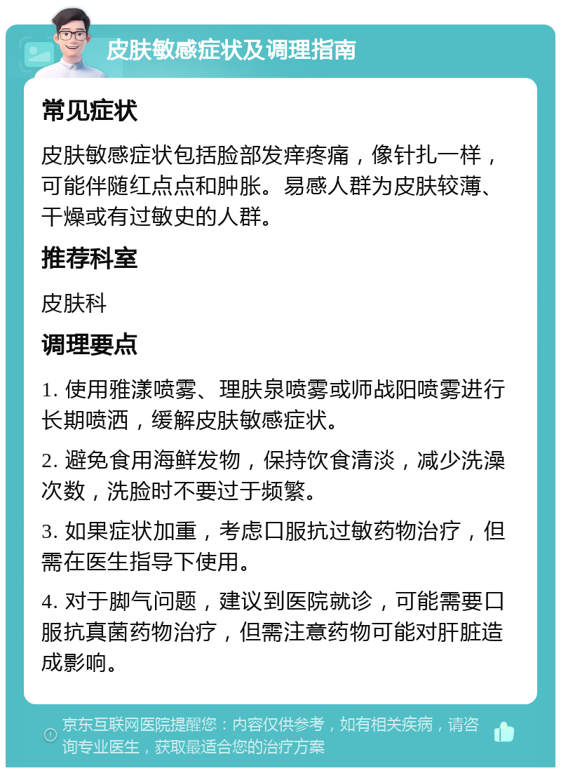 皮肤敏感症状及调理指南 常见症状 皮肤敏感症状包括脸部发痒疼痛，像针扎一样，可能伴随红点点和肿胀。易感人群为皮肤较薄、干燥或有过敏史的人群。 推荐科室 皮肤科 调理要点 1. 使用雅漾喷雾、理肤泉喷雾或师战阳喷雾进行长期喷洒，缓解皮肤敏感症状。 2. 避免食用海鲜发物，保持饮食清淡，减少洗澡次数，洗脸时不要过于频繁。 3. 如果症状加重，考虑口服抗过敏药物治疗，但需在医生指导下使用。 4. 对于脚气问题，建议到医院就诊，可能需要口服抗真菌药物治疗，但需注意药物可能对肝脏造成影响。