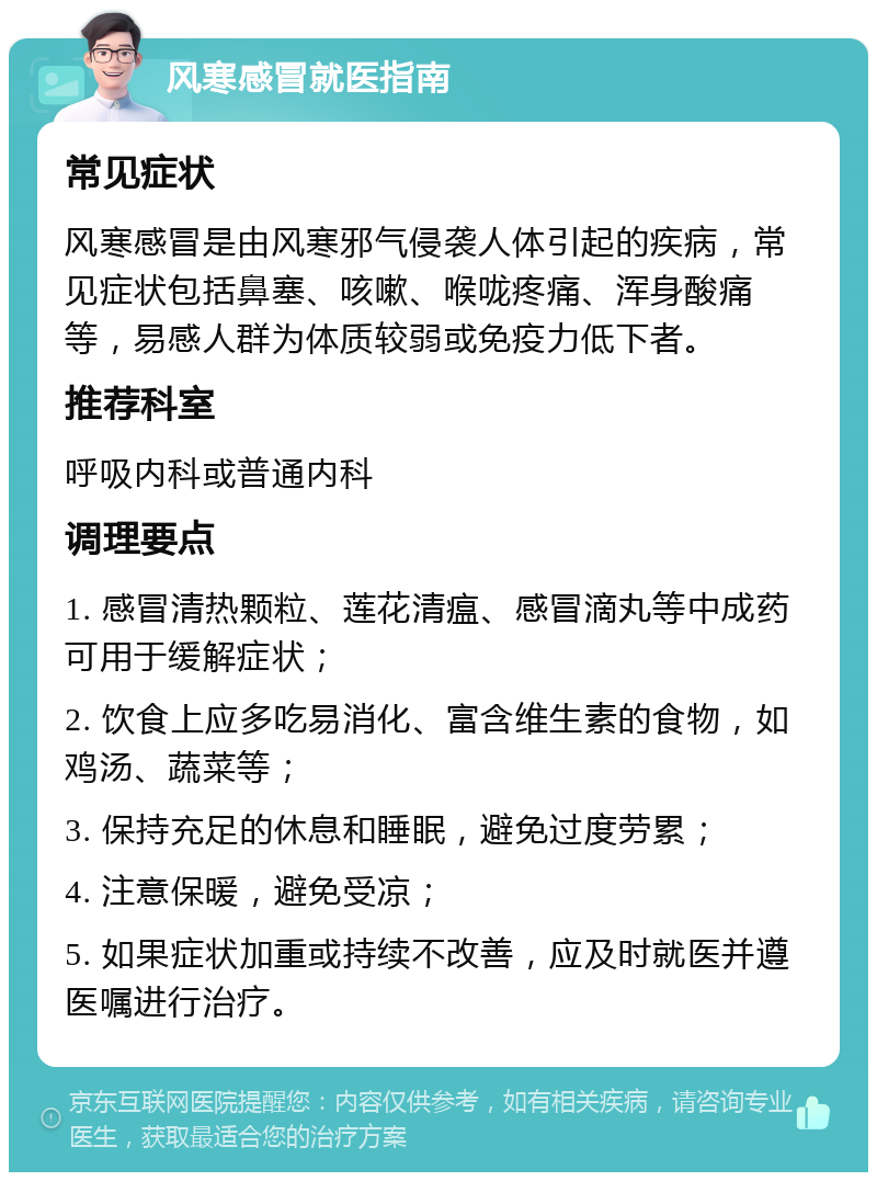 风寒感冒就医指南 常见症状 风寒感冒是由风寒邪气侵袭人体引起的疾病，常见症状包括鼻塞、咳嗽、喉咙疼痛、浑身酸痛等，易感人群为体质较弱或免疫力低下者。 推荐科室 呼吸内科或普通内科 调理要点 1. 感冒清热颗粒、莲花清瘟、感冒滴丸等中成药可用于缓解症状； 2. 饮食上应多吃易消化、富含维生素的食物，如鸡汤、蔬菜等； 3. 保持充足的休息和睡眠，避免过度劳累； 4. 注意保暖，避免受凉； 5. 如果症状加重或持续不改善，应及时就医并遵医嘱进行治疗。