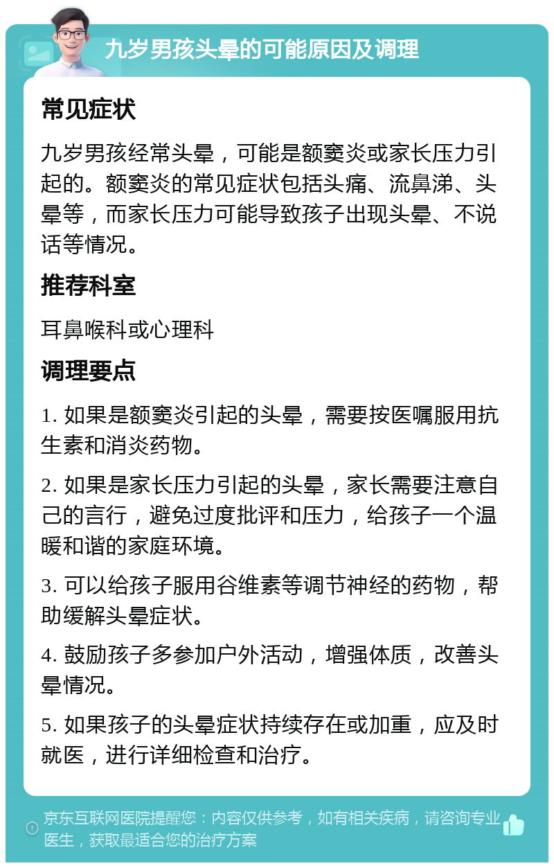 九岁男孩头晕的可能原因及调理 常见症状 九岁男孩经常头晕，可能是额窦炎或家长压力引起的。额窦炎的常见症状包括头痛、流鼻涕、头晕等，而家长压力可能导致孩子出现头晕、不说话等情况。 推荐科室 耳鼻喉科或心理科 调理要点 1. 如果是额窦炎引起的头晕，需要按医嘱服用抗生素和消炎药物。 2. 如果是家长压力引起的头晕，家长需要注意自己的言行，避免过度批评和压力，给孩子一个温暖和谐的家庭环境。 3. 可以给孩子服用谷维素等调节神经的药物，帮助缓解头晕症状。 4. 鼓励孩子多参加户外活动，增强体质，改善头晕情况。 5. 如果孩子的头晕症状持续存在或加重，应及时就医，进行详细检查和治疗。