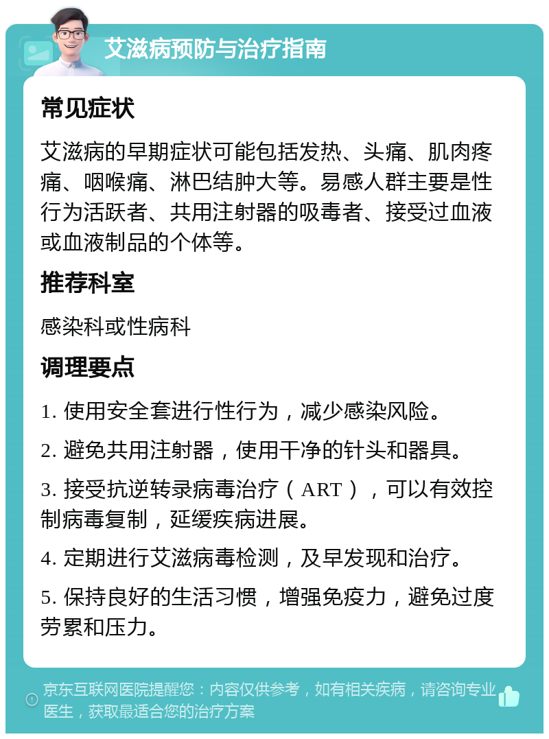 艾滋病预防与治疗指南 常见症状 艾滋病的早期症状可能包括发热、头痛、肌肉疼痛、咽喉痛、淋巴结肿大等。易感人群主要是性行为活跃者、共用注射器的吸毒者、接受过血液或血液制品的个体等。 推荐科室 感染科或性病科 调理要点 1. 使用安全套进行性行为，减少感染风险。 2. 避免共用注射器，使用干净的针头和器具。 3. 接受抗逆转录病毒治疗（ART），可以有效控制病毒复制，延缓疾病进展。 4. 定期进行艾滋病毒检测，及早发现和治疗。 5. 保持良好的生活习惯，增强免疫力，避免过度劳累和压力。