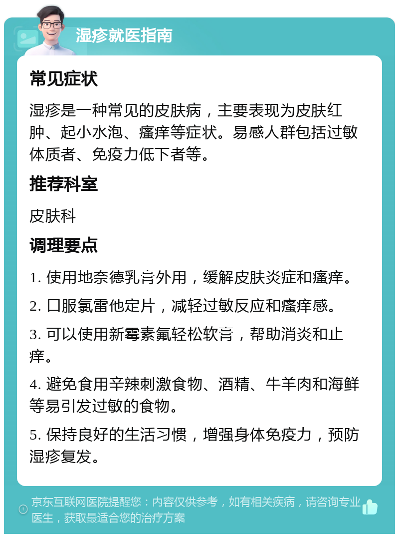 湿疹就医指南 常见症状 湿疹是一种常见的皮肤病，主要表现为皮肤红肿、起小水泡、瘙痒等症状。易感人群包括过敏体质者、免疫力低下者等。 推荐科室 皮肤科 调理要点 1. 使用地奈德乳膏外用，缓解皮肤炎症和瘙痒。 2. 口服氯雷他定片，减轻过敏反应和瘙痒感。 3. 可以使用新霉素氟轻松软膏，帮助消炎和止痒。 4. 避免食用辛辣刺激食物、酒精、牛羊肉和海鲜等易引发过敏的食物。 5. 保持良好的生活习惯，增强身体免疫力，预防湿疹复发。