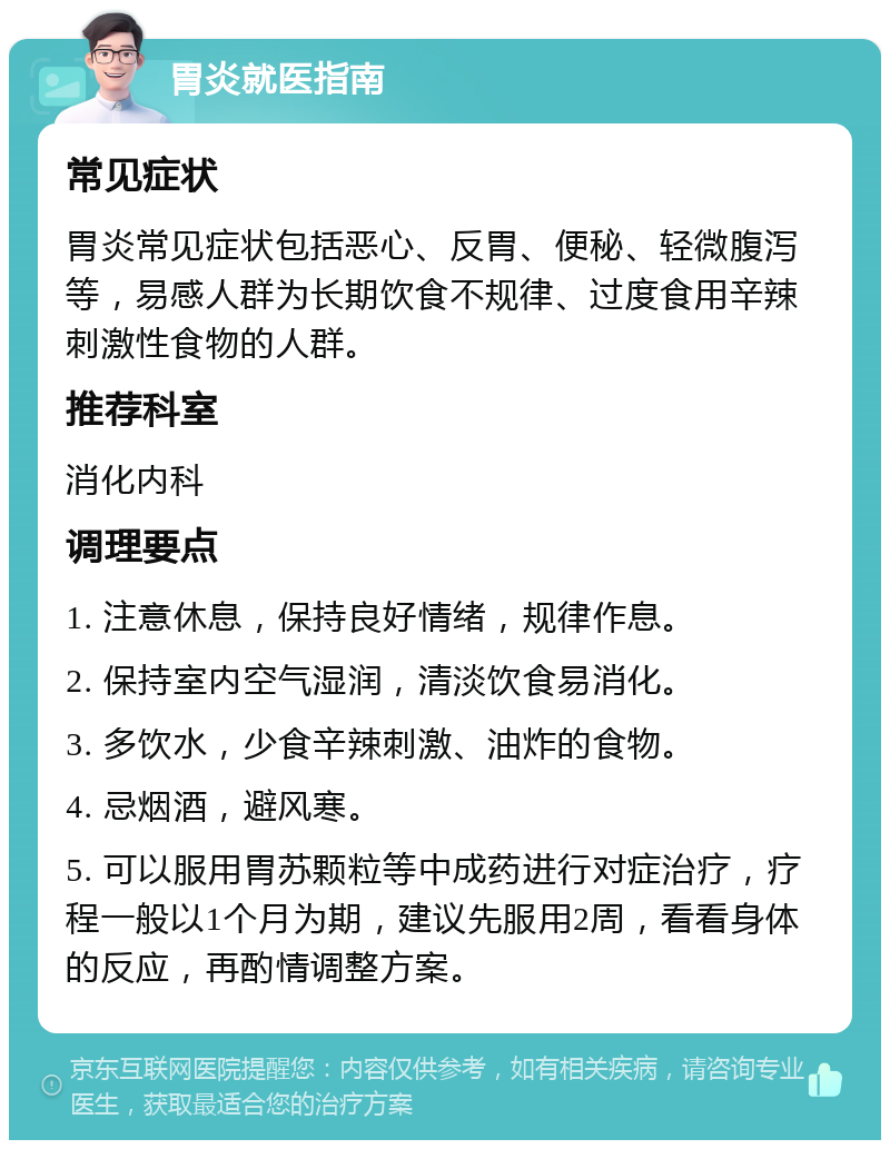 胃炎就医指南 常见症状 胃炎常见症状包括恶心、反胃、便秘、轻微腹泻等，易感人群为长期饮食不规律、过度食用辛辣刺激性食物的人群。 推荐科室 消化内科 调理要点 1. 注意休息，保持良好情绪，规律作息。 2. 保持室内空气湿润，清淡饮食易消化。 3. 多饮水，少食辛辣刺激、油炸的食物。 4. 忌烟酒，避风寒。 5. 可以服用胃苏颗粒等中成药进行对症治疗，疗程一般以1个月为期，建议先服用2周，看看身体的反应，再酌情调整方案。