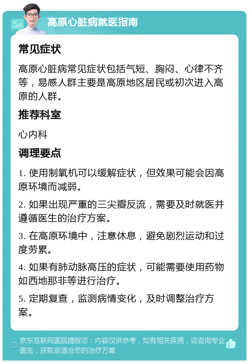 高原心脏病就医指南 常见症状 高原心脏病常见症状包括气短、胸闷、心律不齐等，易感人群主要是高原地区居民或初次进入高原的人群。 推荐科室 心内科 调理要点 1. 使用制氧机可以缓解症状，但效果可能会因高原环境而减弱。 2. 如果出现严重的三尖瓣反流，需要及时就医并遵循医生的治疗方案。 3. 在高原环境中，注意休息，避免剧烈运动和过度劳累。 4. 如果有肺动脉高压的症状，可能需要使用药物如西地那非等进行治疗。 5. 定期复查，监测病情变化，及时调整治疗方案。