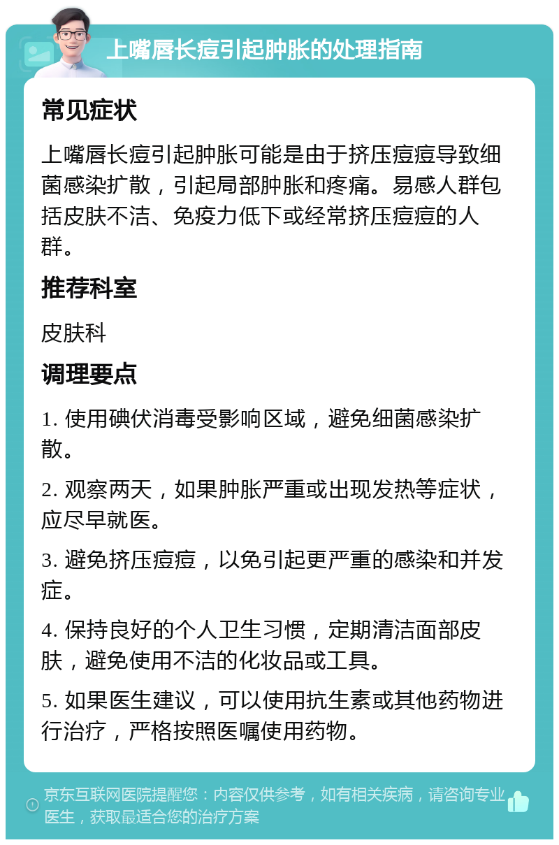 上嘴唇长痘引起肿胀的处理指南 常见症状 上嘴唇长痘引起肿胀可能是由于挤压痘痘导致细菌感染扩散，引起局部肿胀和疼痛。易感人群包括皮肤不洁、免疫力低下或经常挤压痘痘的人群。 推荐科室 皮肤科 调理要点 1. 使用碘伏消毒受影响区域，避免细菌感染扩散。 2. 观察两天，如果肿胀严重或出现发热等症状，应尽早就医。 3. 避免挤压痘痘，以免引起更严重的感染和并发症。 4. 保持良好的个人卫生习惯，定期清洁面部皮肤，避免使用不洁的化妆品或工具。 5. 如果医生建议，可以使用抗生素或其他药物进行治疗，严格按照医嘱使用药物。