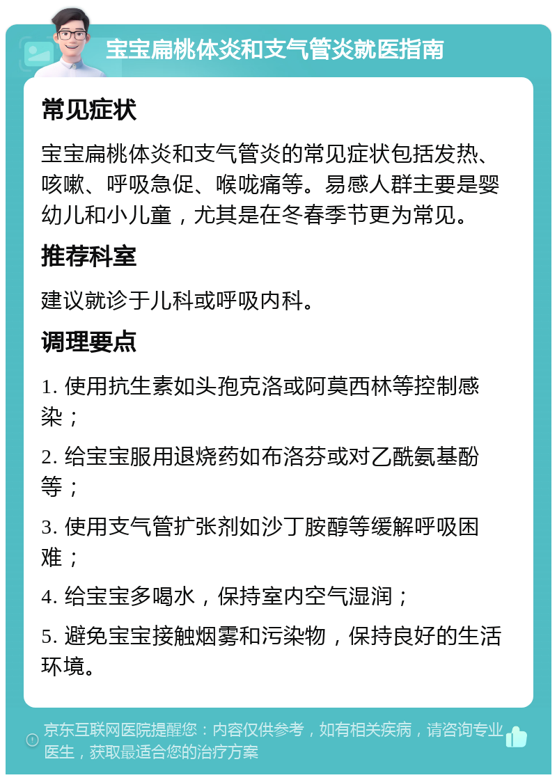 宝宝扁桃体炎和支气管炎就医指南 常见症状 宝宝扁桃体炎和支气管炎的常见症状包括发热、咳嗽、呼吸急促、喉咙痛等。易感人群主要是婴幼儿和小儿童，尤其是在冬春季节更为常见。 推荐科室 建议就诊于儿科或呼吸内科。 调理要点 1. 使用抗生素如头孢克洛或阿莫西林等控制感染； 2. 给宝宝服用退烧药如布洛芬或对乙酰氨基酚等； 3. 使用支气管扩张剂如沙丁胺醇等缓解呼吸困难； 4. 给宝宝多喝水，保持室内空气湿润； 5. 避免宝宝接触烟雾和污染物，保持良好的生活环境。