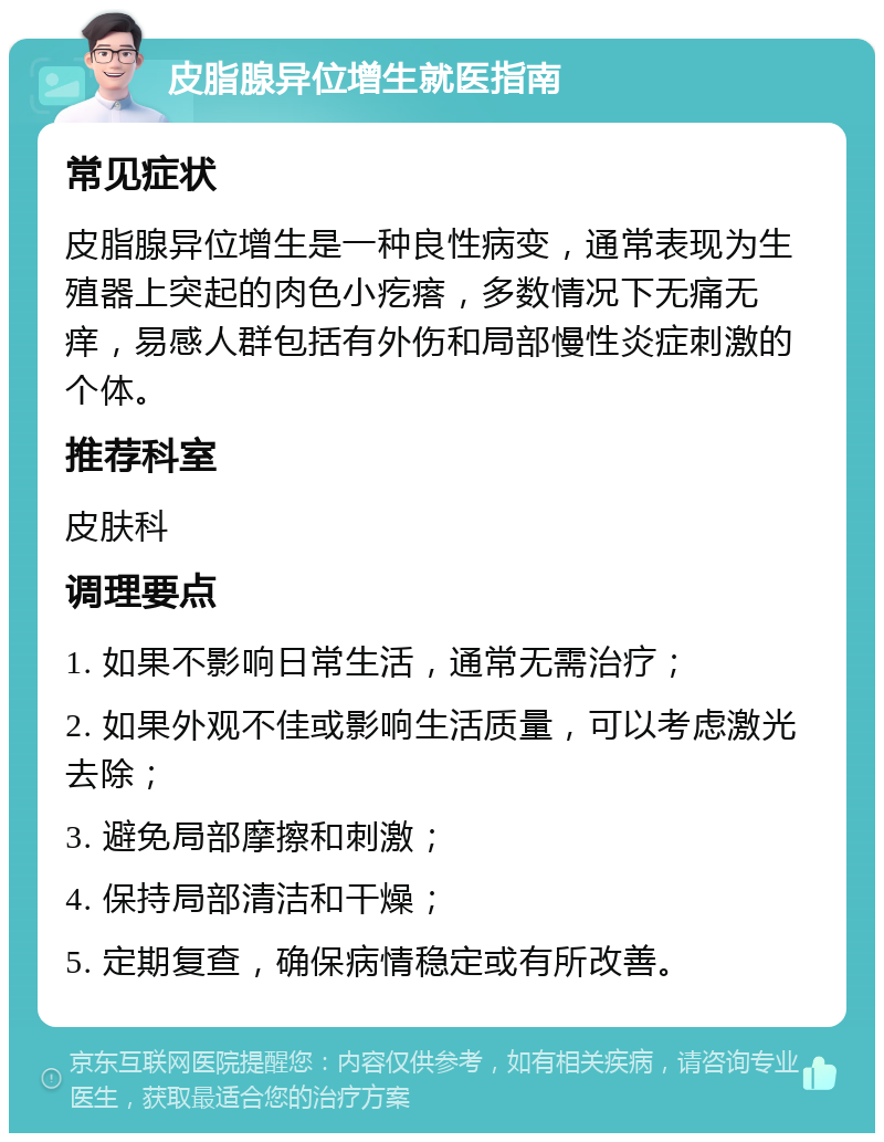 皮脂腺异位增生就医指南 常见症状 皮脂腺异位增生是一种良性病变，通常表现为生殖器上突起的肉色小疙瘩，多数情况下无痛无痒，易感人群包括有外伤和局部慢性炎症刺激的个体。 推荐科室 皮肤科 调理要点 1. 如果不影响日常生活，通常无需治疗； 2. 如果外观不佳或影响生活质量，可以考虑激光去除； 3. 避免局部摩擦和刺激； 4. 保持局部清洁和干燥； 5. 定期复查，确保病情稳定或有所改善。