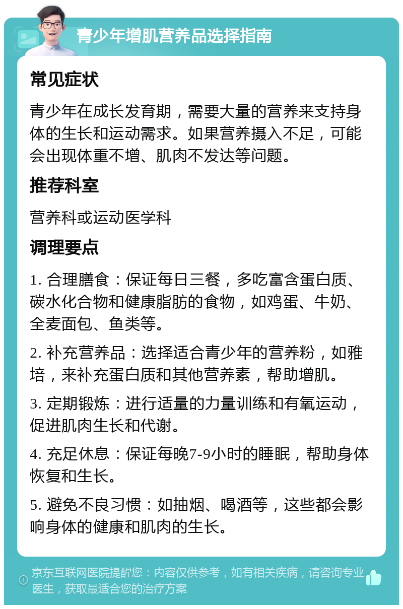 青少年增肌营养品选择指南 常见症状 青少年在成长发育期，需要大量的营养来支持身体的生长和运动需求。如果营养摄入不足，可能会出现体重不增、肌肉不发达等问题。 推荐科室 营养科或运动医学科 调理要点 1. 合理膳食：保证每日三餐，多吃富含蛋白质、碳水化合物和健康脂肪的食物，如鸡蛋、牛奶、全麦面包、鱼类等。 2. 补充营养品：选择适合青少年的营养粉，如雅培，来补充蛋白质和其他营养素，帮助增肌。 3. 定期锻炼：进行适量的力量训练和有氧运动，促进肌肉生长和代谢。 4. 充足休息：保证每晚7-9小时的睡眠，帮助身体恢复和生长。 5. 避免不良习惯：如抽烟、喝酒等，这些都会影响身体的健康和肌肉的生长。