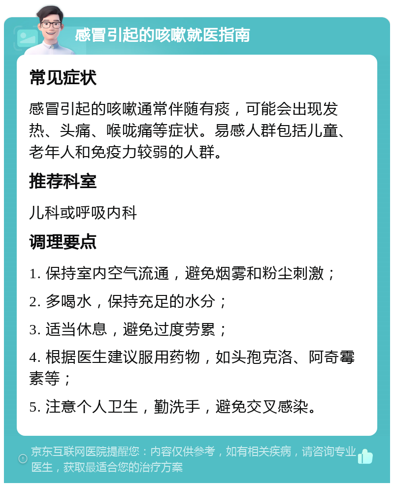 感冒引起的咳嗽就医指南 常见症状 感冒引起的咳嗽通常伴随有痰，可能会出现发热、头痛、喉咙痛等症状。易感人群包括儿童、老年人和免疫力较弱的人群。 推荐科室 儿科或呼吸内科 调理要点 1. 保持室内空气流通，避免烟雾和粉尘刺激； 2. 多喝水，保持充足的水分； 3. 适当休息，避免过度劳累； 4. 根据医生建议服用药物，如头孢克洛、阿奇霉素等； 5. 注意个人卫生，勤洗手，避免交叉感染。