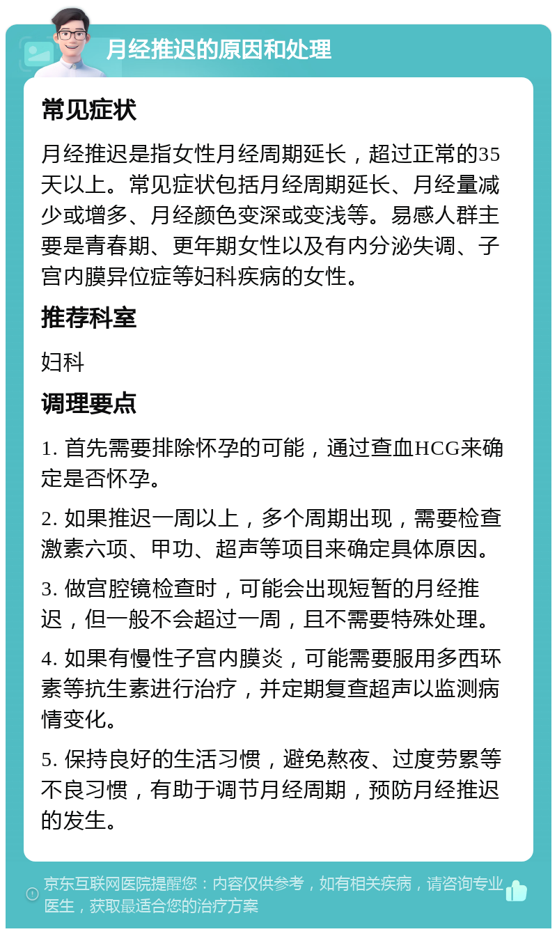 月经推迟的原因和处理 常见症状 月经推迟是指女性月经周期延长，超过正常的35天以上。常见症状包括月经周期延长、月经量减少或增多、月经颜色变深或变浅等。易感人群主要是青春期、更年期女性以及有内分泌失调、子宫内膜异位症等妇科疾病的女性。 推荐科室 妇科 调理要点 1. 首先需要排除怀孕的可能，通过查血HCG来确定是否怀孕。 2. 如果推迟一周以上，多个周期出现，需要检查激素六项、甲功、超声等项目来确定具体原因。 3. 做宫腔镜检查时，可能会出现短暂的月经推迟，但一般不会超过一周，且不需要特殊处理。 4. 如果有慢性子宫内膜炎，可能需要服用多西环素等抗生素进行治疗，并定期复查超声以监测病情变化。 5. 保持良好的生活习惯，避免熬夜、过度劳累等不良习惯，有助于调节月经周期，预防月经推迟的发生。