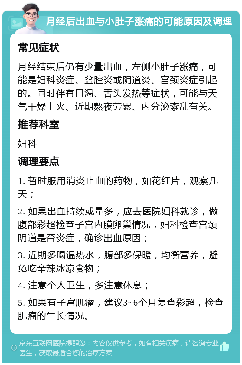 月经后出血与小肚子涨痛的可能原因及调理 常见症状 月经结束后仍有少量出血，左侧小肚子涨痛，可能是妇科炎症、盆腔炎或阴道炎、宫颈炎症引起的。同时伴有口渴、舌头发热等症状，可能与天气干燥上火、近期熬夜劳累、内分泌紊乱有关。 推荐科室 妇科 调理要点 1. 暂时服用消炎止血的药物，如花红片，观察几天； 2. 如果出血持续或量多，应去医院妇科就诊，做腹部彩超检查子宫内膜卵巢情况，妇科检查宫颈阴道是否炎症，确诊出血原因； 3. 近期多喝温热水，腹部多保暖，均衡营养，避免吃辛辣冰凉食物； 4. 注意个人卫生，多注意休息； 5. 如果有子宫肌瘤，建议3~6个月复查彩超，检查肌瘤的生长情况。