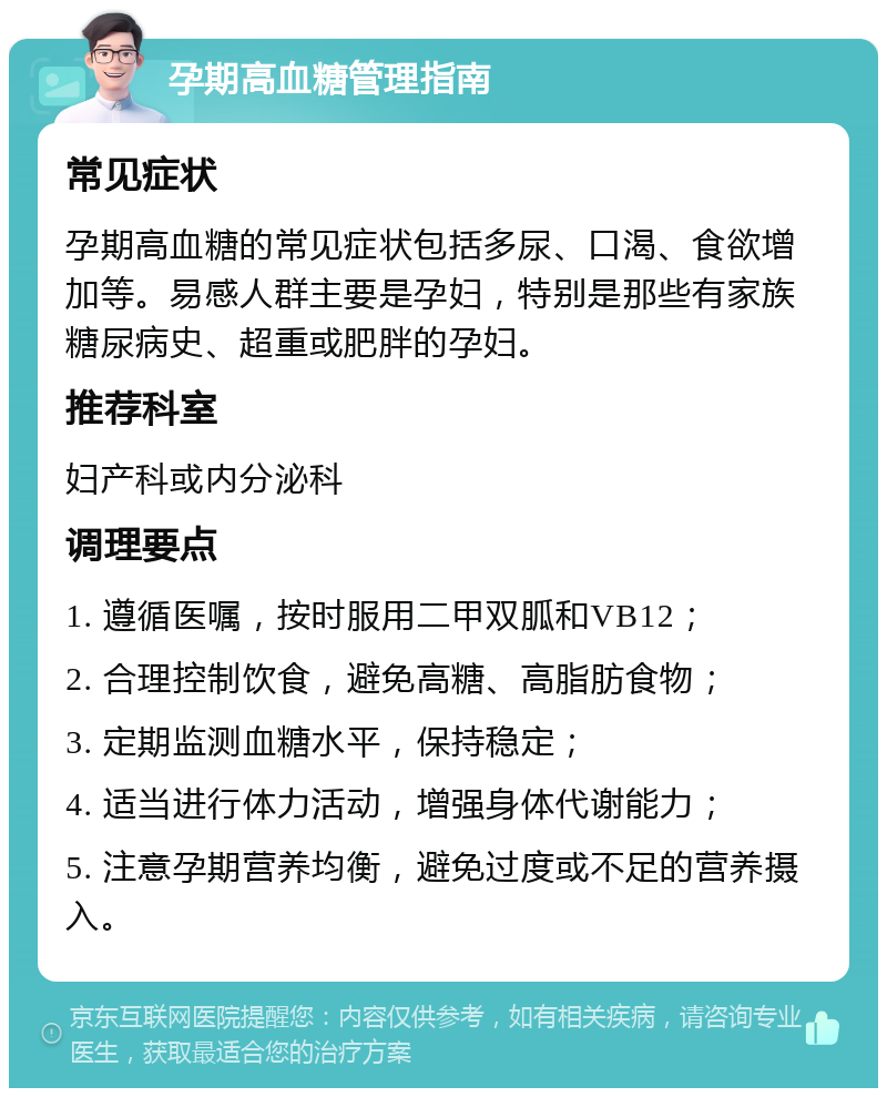 孕期高血糖管理指南 常见症状 孕期高血糖的常见症状包括多尿、口渴、食欲增加等。易感人群主要是孕妇，特别是那些有家族糖尿病史、超重或肥胖的孕妇。 推荐科室 妇产科或内分泌科 调理要点 1. 遵循医嘱，按时服用二甲双胍和VB12； 2. 合理控制饮食，避免高糖、高脂肪食物； 3. 定期监测血糖水平，保持稳定； 4. 适当进行体力活动，增强身体代谢能力； 5. 注意孕期营养均衡，避免过度或不足的营养摄入。