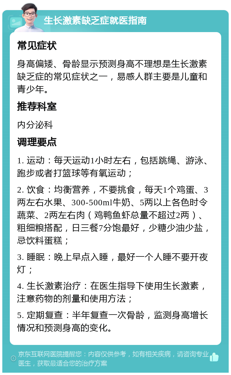 生长激素缺乏症就医指南 常见症状 身高偏矮、骨龄显示预测身高不理想是生长激素缺乏症的常见症状之一，易感人群主要是儿童和青少年。 推荐科室 内分泌科 调理要点 1. 运动：每天运动1小时左右，包括跳绳、游泳、跑步或者打篮球等有氧运动； 2. 饮食：均衡营养，不要挑食，每天1个鸡蛋、3两左右水果、300-500ml牛奶、5两以上各色时令蔬菜、2两左右肉（鸡鸭鱼虾总量不超过2两）、粗细粮搭配，日三餐7分饱最好，少糖少油少盐，忌饮料蛋糕； 3. 睡眠：晚上早点入睡，最好一个人睡不要开夜灯； 4. 生长激素治疗：在医生指导下使用生长激素，注意药物的剂量和使用方法； 5. 定期复查：半年复查一次骨龄，监测身高增长情况和预测身高的变化。