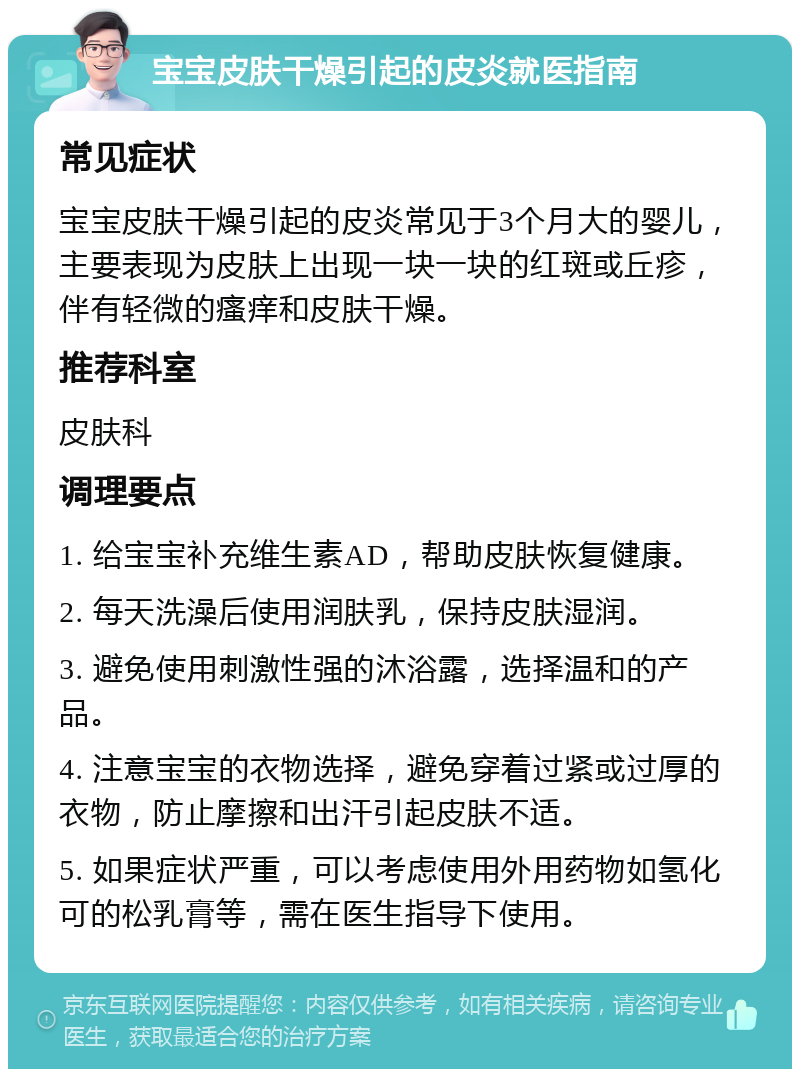 宝宝皮肤干燥引起的皮炎就医指南 常见症状 宝宝皮肤干燥引起的皮炎常见于3个月大的婴儿，主要表现为皮肤上出现一块一块的红斑或丘疹，伴有轻微的瘙痒和皮肤干燥。 推荐科室 皮肤科 调理要点 1. 给宝宝补充维生素AD，帮助皮肤恢复健康。 2. 每天洗澡后使用润肤乳，保持皮肤湿润。 3. 避免使用刺激性强的沐浴露，选择温和的产品。 4. 注意宝宝的衣物选择，避免穿着过紧或过厚的衣物，防止摩擦和出汗引起皮肤不适。 5. 如果症状严重，可以考虑使用外用药物如氢化可的松乳膏等，需在医生指导下使用。