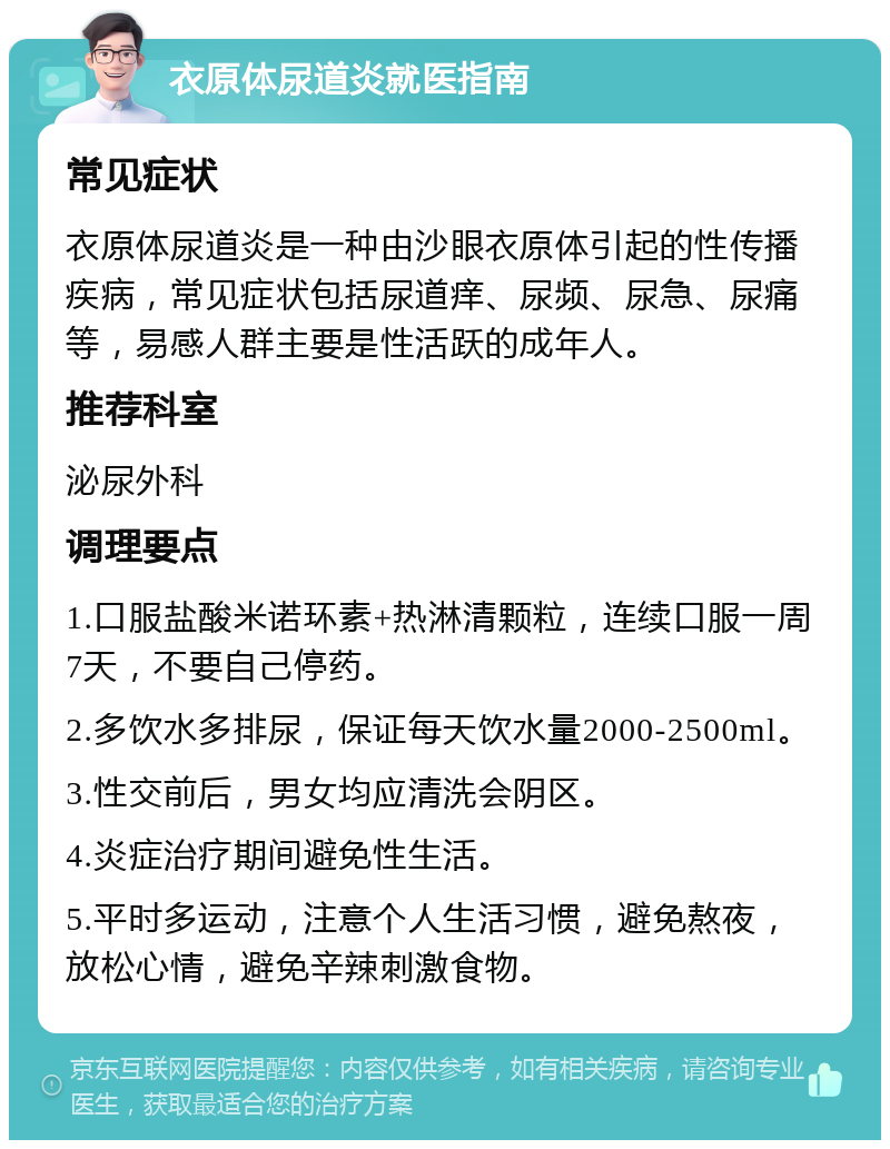 衣原体尿道炎就医指南 常见症状 衣原体尿道炎是一种由沙眼衣原体引起的性传播疾病，常见症状包括尿道痒、尿频、尿急、尿痛等，易感人群主要是性活跃的成年人。 推荐科室 泌尿外科 调理要点 1.口服盐酸米诺环素+热淋清颗粒，连续口服一周7天，不要自己停药。 2.多饮水多排尿，保证每天饮水量2000-2500ml。 3.性交前后，男女均应清洗会阴区。 4.炎症治疗期间避免性生活。 5.平时多运动，注意个人生活习惯，避免熬夜，放松心情，避免辛辣刺激食物。