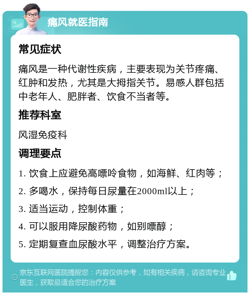 痛风就医指南 常见症状 痛风是一种代谢性疾病，主要表现为关节疼痛、红肿和发热，尤其是大拇指关节。易感人群包括中老年人、肥胖者、饮食不当者等。 推荐科室 风湿免疫科 调理要点 1. 饮食上应避免高嘌呤食物，如海鲜、红肉等； 2. 多喝水，保持每日尿量在2000ml以上； 3. 适当运动，控制体重； 4. 可以服用降尿酸药物，如别嘌醇； 5. 定期复查血尿酸水平，调整治疗方案。