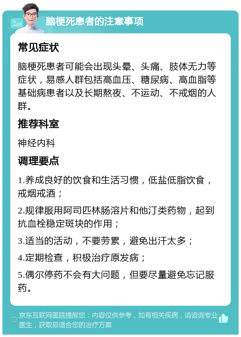 脑梗死患者的注意事项 常见症状 脑梗死患者可能会出现头晕、头痛、肢体无力等症状，易感人群包括高血压、糖尿病、高血脂等基础病患者以及长期熬夜、不运动、不戒烟的人群。 推荐科室 神经内科 调理要点 1.养成良好的饮食和生活习惯，低盐低脂饮食，戒烟戒酒； 2.规律服用阿司匹林肠溶片和他汀类药物，起到抗血栓稳定斑块的作用； 3.适当的活动，不要劳累，避免出汗太多； 4.定期检查，积极治疗原发病； 5.偶尔停药不会有大问题，但要尽量避免忘记服药。