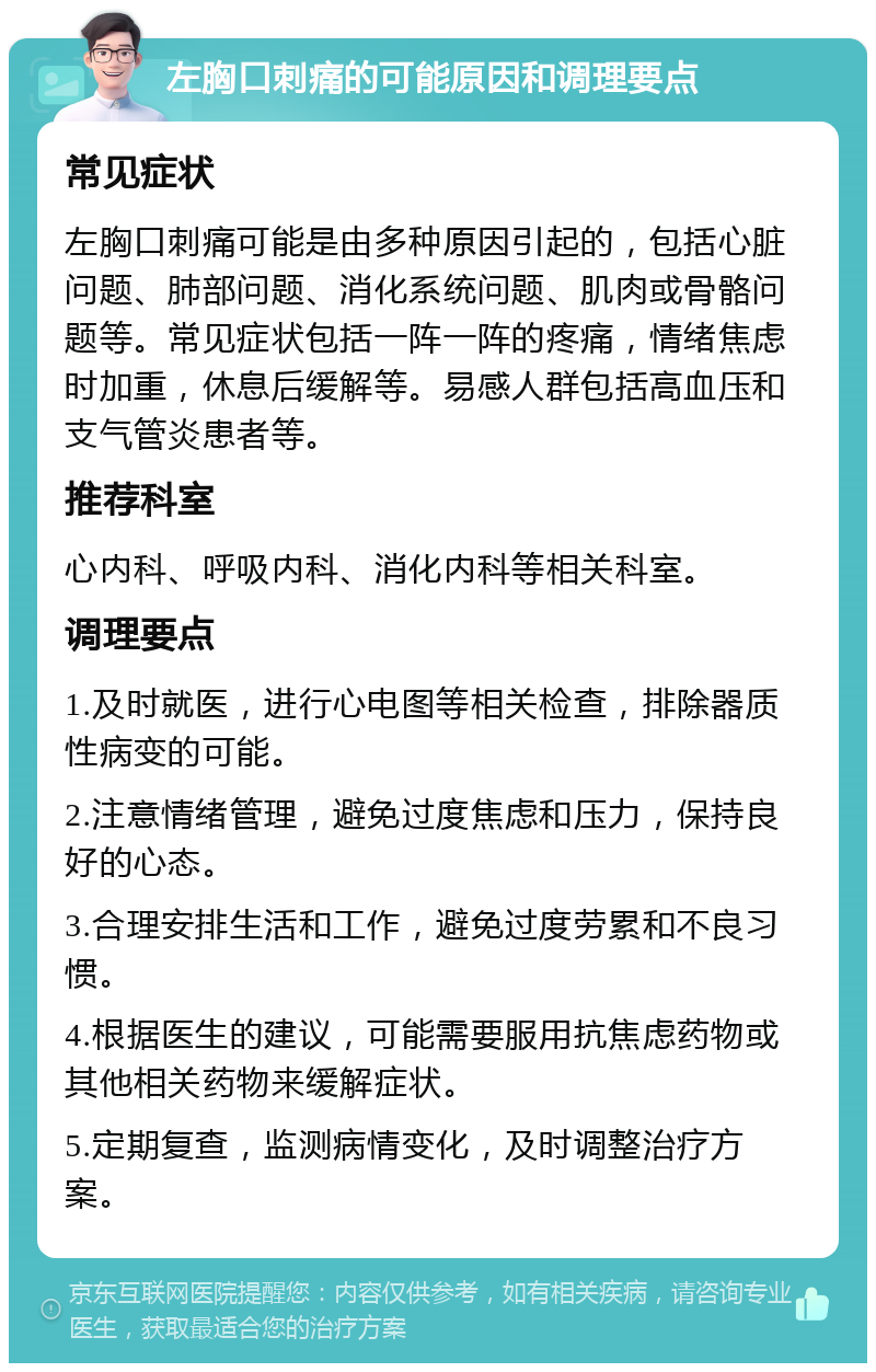 左胸口刺痛的可能原因和调理要点 常见症状 左胸口刺痛可能是由多种原因引起的，包括心脏问题、肺部问题、消化系统问题、肌肉或骨骼问题等。常见症状包括一阵一阵的疼痛，情绪焦虑时加重，休息后缓解等。易感人群包括高血压和支气管炎患者等。 推荐科室 心内科、呼吸内科、消化内科等相关科室。 调理要点 1.及时就医，进行心电图等相关检查，排除器质性病变的可能。 2.注意情绪管理，避免过度焦虑和压力，保持良好的心态。 3.合理安排生活和工作，避免过度劳累和不良习惯。 4.根据医生的建议，可能需要服用抗焦虑药物或其他相关药物来缓解症状。 5.定期复查，监测病情变化，及时调整治疗方案。