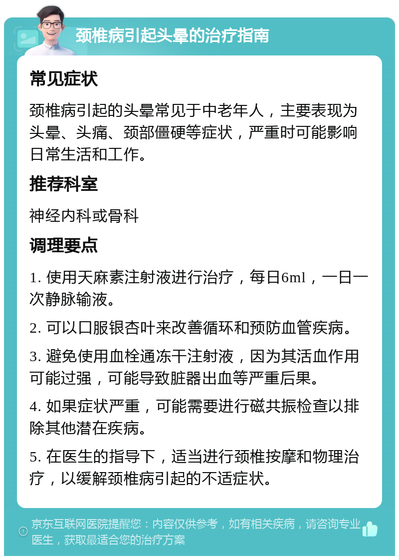 颈椎病引起头晕的治疗指南 常见症状 颈椎病引起的头晕常见于中老年人，主要表现为头晕、头痛、颈部僵硬等症状，严重时可能影响日常生活和工作。 推荐科室 神经内科或骨科 调理要点 1. 使用天麻素注射液进行治疗，每日6ml，一日一次静脉输液。 2. 可以口服银杏叶来改善循环和预防血管疾病。 3. 避免使用血栓通冻干注射液，因为其活血作用可能过强，可能导致脏器出血等严重后果。 4. 如果症状严重，可能需要进行磁共振检查以排除其他潜在疾病。 5. 在医生的指导下，适当进行颈椎按摩和物理治疗，以缓解颈椎病引起的不适症状。