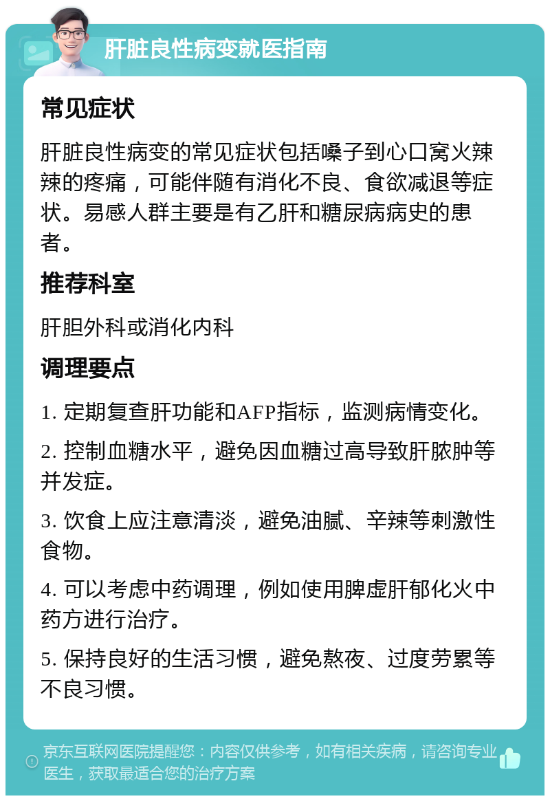 肝脏良性病变就医指南 常见症状 肝脏良性病变的常见症状包括嗓子到心口窝火辣辣的疼痛，可能伴随有消化不良、食欲减退等症状。易感人群主要是有乙肝和糖尿病病史的患者。 推荐科室 肝胆外科或消化内科 调理要点 1. 定期复查肝功能和AFP指标，监测病情变化。 2. 控制血糖水平，避免因血糖过高导致肝脓肿等并发症。 3. 饮食上应注意清淡，避免油腻、辛辣等刺激性食物。 4. 可以考虑中药调理，例如使用脾虚肝郁化火中药方进行治疗。 5. 保持良好的生活习惯，避免熬夜、过度劳累等不良习惯。