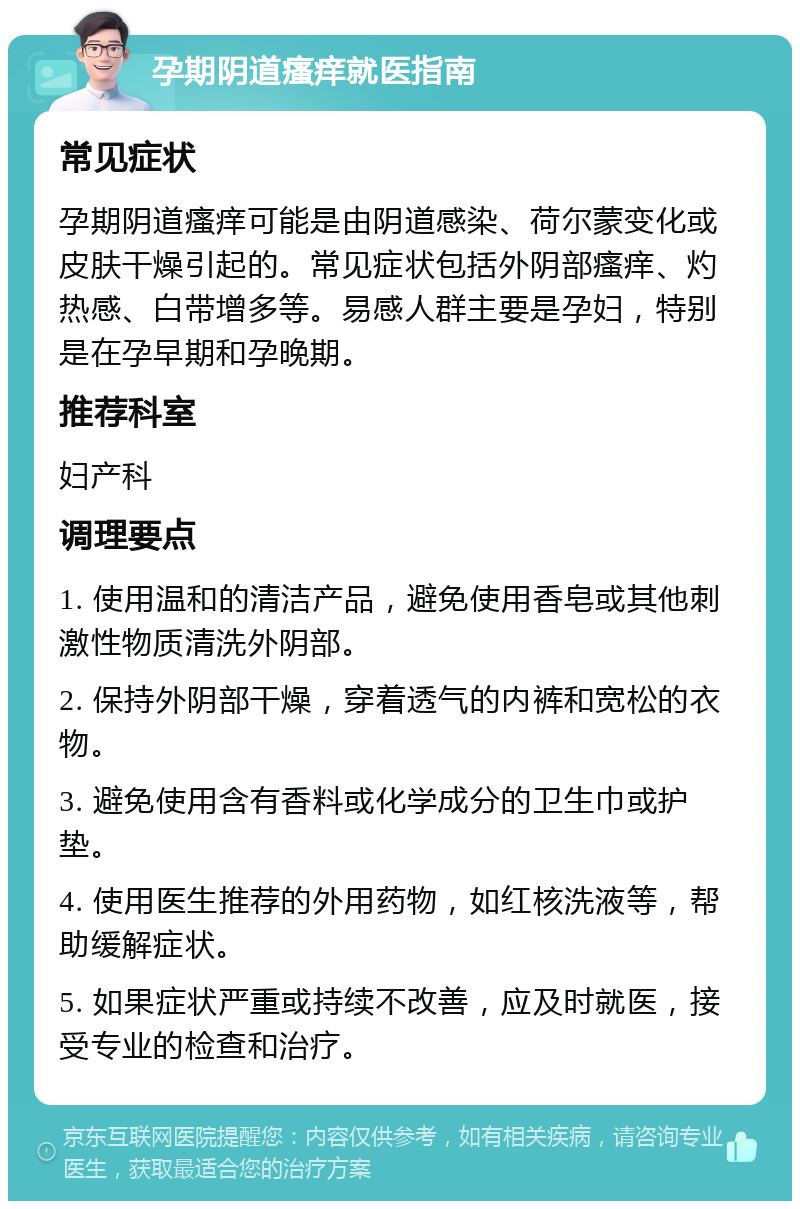 孕期阴道瘙痒就医指南 常见症状 孕期阴道瘙痒可能是由阴道感染、荷尔蒙变化或皮肤干燥引起的。常见症状包括外阴部瘙痒、灼热感、白带增多等。易感人群主要是孕妇，特别是在孕早期和孕晚期。 推荐科室 妇产科 调理要点 1. 使用温和的清洁产品，避免使用香皂或其他刺激性物质清洗外阴部。 2. 保持外阴部干燥，穿着透气的内裤和宽松的衣物。 3. 避免使用含有香料或化学成分的卫生巾或护垫。 4. 使用医生推荐的外用药物，如红核洗液等，帮助缓解症状。 5. 如果症状严重或持续不改善，应及时就医，接受专业的检查和治疗。