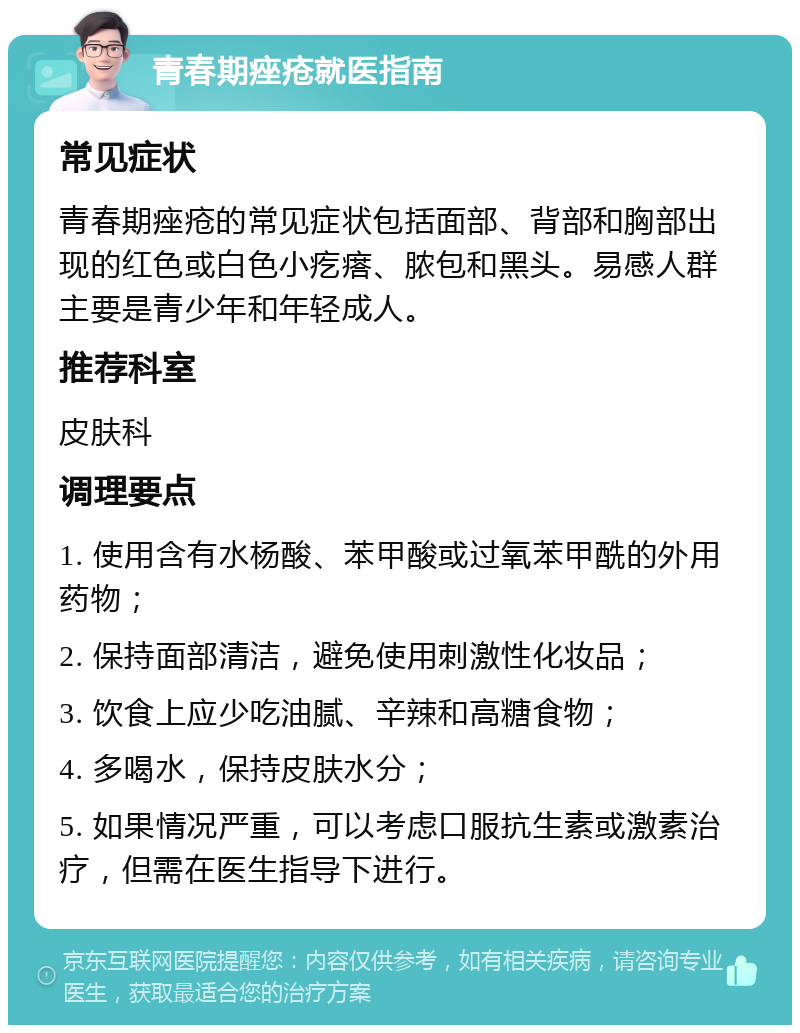 青春期痤疮就医指南 常见症状 青春期痤疮的常见症状包括面部、背部和胸部出现的红色或白色小疙瘩、脓包和黑头。易感人群主要是青少年和年轻成人。 推荐科室 皮肤科 调理要点 1. 使用含有水杨酸、苯甲酸或过氧苯甲酰的外用药物； 2. 保持面部清洁，避免使用刺激性化妆品； 3. 饮食上应少吃油腻、辛辣和高糖食物； 4. 多喝水，保持皮肤水分； 5. 如果情况严重，可以考虑口服抗生素或激素治疗，但需在医生指导下进行。