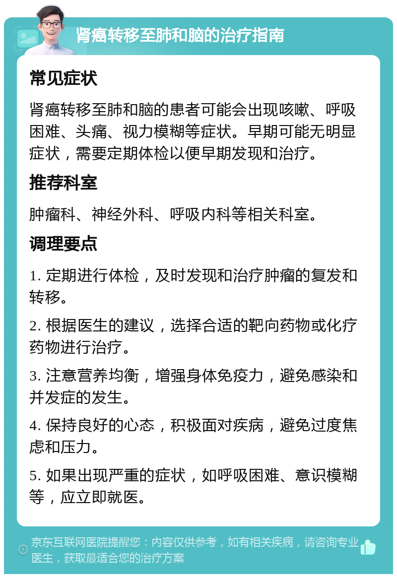 肾癌转移至肺和脑的治疗指南 常见症状 肾癌转移至肺和脑的患者可能会出现咳嗽、呼吸困难、头痛、视力模糊等症状。早期可能无明显症状，需要定期体检以便早期发现和治疗。 推荐科室 肿瘤科、神经外科、呼吸内科等相关科室。 调理要点 1. 定期进行体检，及时发现和治疗肿瘤的复发和转移。 2. 根据医生的建议，选择合适的靶向药物或化疗药物进行治疗。 3. 注意营养均衡，增强身体免疫力，避免感染和并发症的发生。 4. 保持良好的心态，积极面对疾病，避免过度焦虑和压力。 5. 如果出现严重的症状，如呼吸困难、意识模糊等，应立即就医。