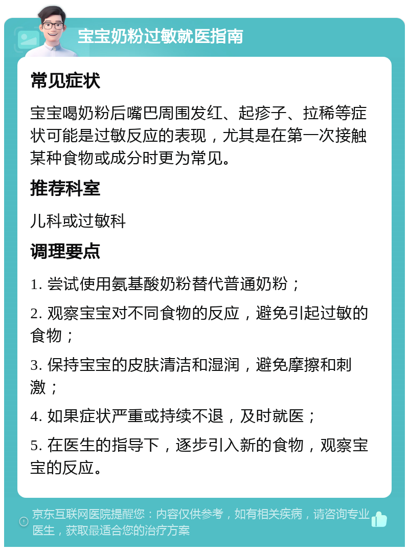 宝宝奶粉过敏就医指南 常见症状 宝宝喝奶粉后嘴巴周围发红、起疹子、拉稀等症状可能是过敏反应的表现，尤其是在第一次接触某种食物或成分时更为常见。 推荐科室 儿科或过敏科 调理要点 1. 尝试使用氨基酸奶粉替代普通奶粉； 2. 观察宝宝对不同食物的反应，避免引起过敏的食物； 3. 保持宝宝的皮肤清洁和湿润，避免摩擦和刺激； 4. 如果症状严重或持续不退，及时就医； 5. 在医生的指导下，逐步引入新的食物，观察宝宝的反应。