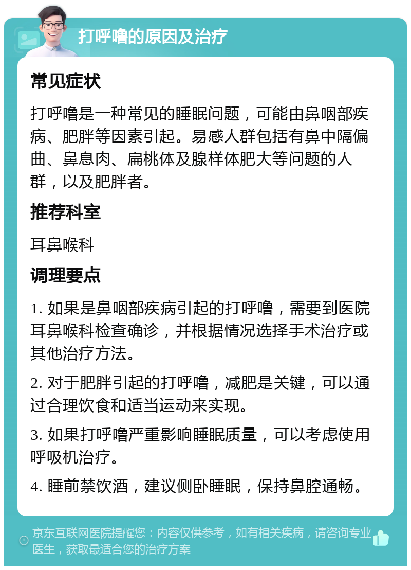 打呼噜的原因及治疗 常见症状 打呼噜是一种常见的睡眠问题，可能由鼻咽部疾病、肥胖等因素引起。易感人群包括有鼻中隔偏曲、鼻息肉、扁桃体及腺样体肥大等问题的人群，以及肥胖者。 推荐科室 耳鼻喉科 调理要点 1. 如果是鼻咽部疾病引起的打呼噜，需要到医院耳鼻喉科检查确诊，并根据情况选择手术治疗或其他治疗方法。 2. 对于肥胖引起的打呼噜，减肥是关键，可以通过合理饮食和适当运动来实现。 3. 如果打呼噜严重影响睡眠质量，可以考虑使用呼吸机治疗。 4. 睡前禁饮酒，建议侧卧睡眠，保持鼻腔通畅。