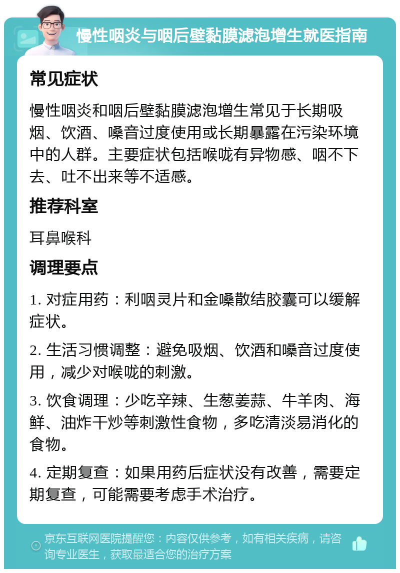 慢性咽炎与咽后壁黏膜滤泡增生就医指南 常见症状 慢性咽炎和咽后壁黏膜滤泡增生常见于长期吸烟、饮酒、嗓音过度使用或长期暴露在污染环境中的人群。主要症状包括喉咙有异物感、咽不下去、吐不出来等不适感。 推荐科室 耳鼻喉科 调理要点 1. 对症用药：利咽灵片和金嗓散结胶囊可以缓解症状。 2. 生活习惯调整：避免吸烟、饮酒和嗓音过度使用，减少对喉咙的刺激。 3. 饮食调理：少吃辛辣、生葱姜蒜、牛羊肉、海鲜、油炸干炒等刺激性食物，多吃清淡易消化的食物。 4. 定期复查：如果用药后症状没有改善，需要定期复查，可能需要考虑手术治疗。