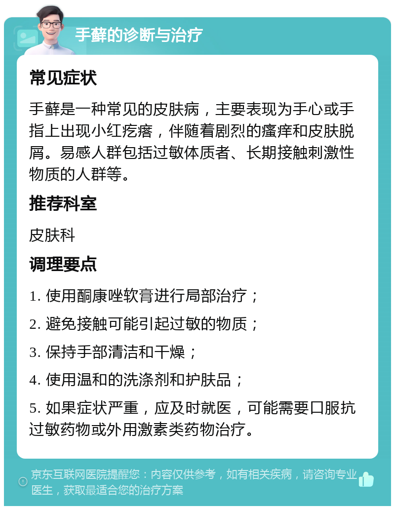 手藓的诊断与治疗 常见症状 手藓是一种常见的皮肤病，主要表现为手心或手指上出现小红疙瘩，伴随着剧烈的瘙痒和皮肤脱屑。易感人群包括过敏体质者、长期接触刺激性物质的人群等。 推荐科室 皮肤科 调理要点 1. 使用酮康唑软膏进行局部治疗； 2. 避免接触可能引起过敏的物质； 3. 保持手部清洁和干燥； 4. 使用温和的洗涤剂和护肤品； 5. 如果症状严重，应及时就医，可能需要口服抗过敏药物或外用激素类药物治疗。