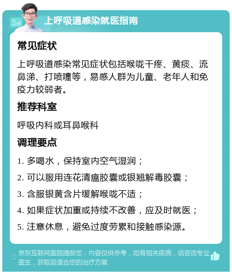 上呼吸道感染就医指南 常见症状 上呼吸道感染常见症状包括喉咙干疼、黄痰、流鼻涕、打喷嚏等，易感人群为儿童、老年人和免疫力较弱者。 推荐科室 呼吸内科或耳鼻喉科 调理要点 1. 多喝水，保持室内空气湿润； 2. 可以服用连花清瘟胶囊或银翘解毒胶囊； 3. 含服银黄含片缓解喉咙不适； 4. 如果症状加重或持续不改善，应及时就医； 5. 注意休息，避免过度劳累和接触感染源。