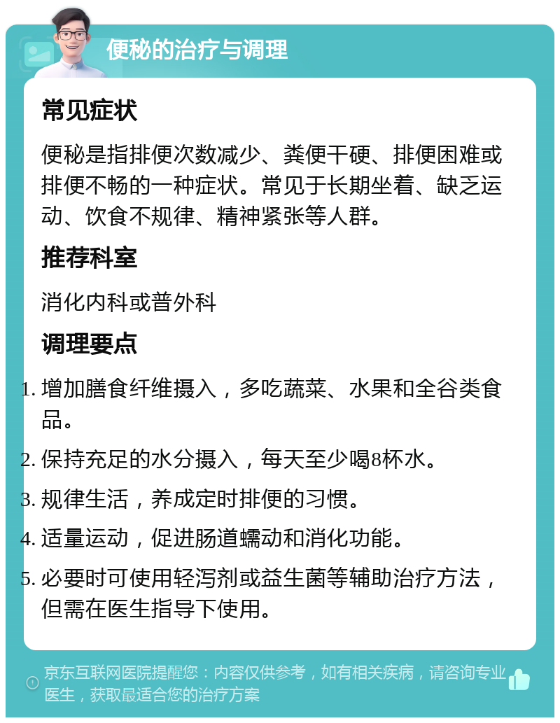 便秘的治疗与调理 常见症状 便秘是指排便次数减少、粪便干硬、排便困难或排便不畅的一种症状。常见于长期坐着、缺乏运动、饮食不规律、精神紧张等人群。 推荐科室 消化内科或普外科 调理要点 增加膳食纤维摄入，多吃蔬菜、水果和全谷类食品。 保持充足的水分摄入，每天至少喝8杯水。 规律生活，养成定时排便的习惯。 适量运动，促进肠道蠕动和消化功能。 必要时可使用轻泻剂或益生菌等辅助治疗方法，但需在医生指导下使用。