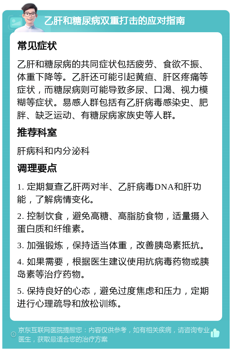 乙肝和糖尿病双重打击的应对指南 常见症状 乙肝和糖尿病的共同症状包括疲劳、食欲不振、体重下降等。乙肝还可能引起黄疸、肝区疼痛等症状，而糖尿病则可能导致多尿、口渴、视力模糊等症状。易感人群包括有乙肝病毒感染史、肥胖、缺乏运动、有糖尿病家族史等人群。 推荐科室 肝病科和内分泌科 调理要点 1. 定期复查乙肝两对半、乙肝病毒DNA和肝功能，了解病情变化。 2. 控制饮食，避免高糖、高脂肪食物，适量摄入蛋白质和纤维素。 3. 加强锻炼，保持适当体重，改善胰岛素抵抗。 4. 如果需要，根据医生建议使用抗病毒药物或胰岛素等治疗药物。 5. 保持良好的心态，避免过度焦虑和压力，定期进行心理疏导和放松训练。