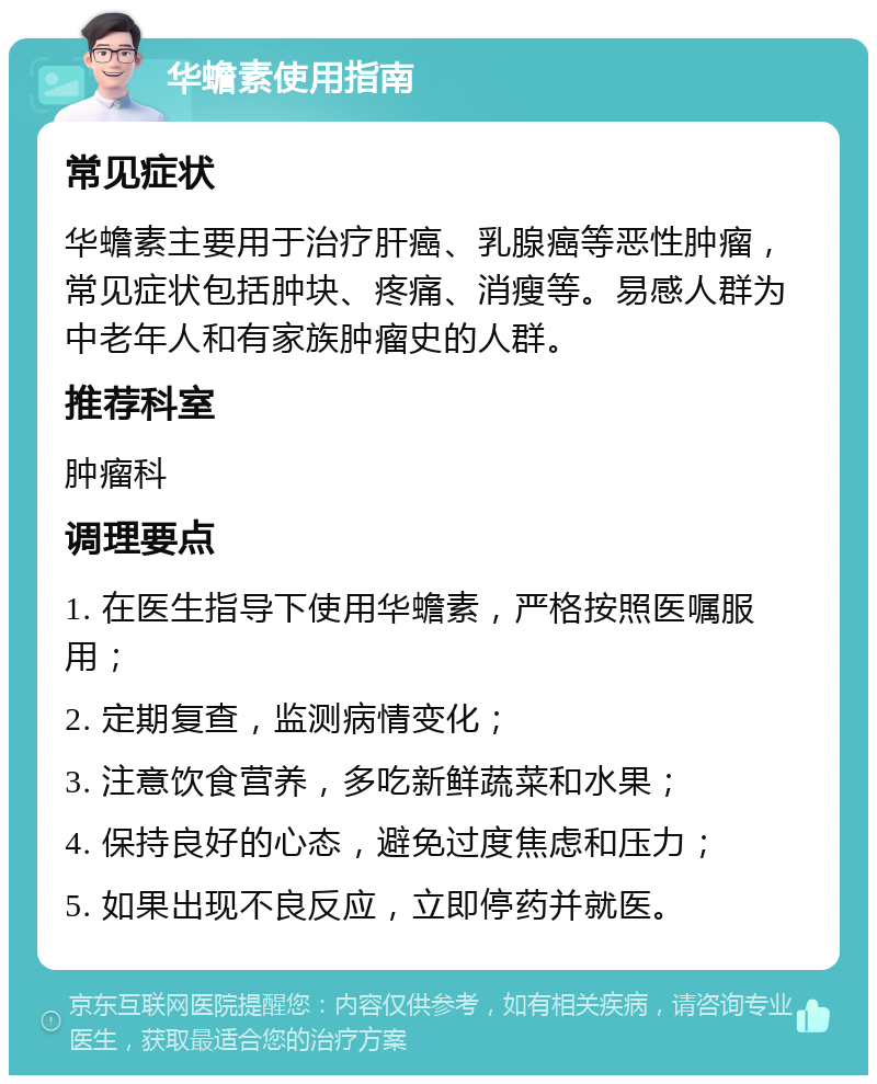 华蟾素使用指南 常见症状 华蟾素主要用于治疗肝癌、乳腺癌等恶性肿瘤，常见症状包括肿块、疼痛、消瘦等。易感人群为中老年人和有家族肿瘤史的人群。 推荐科室 肿瘤科 调理要点 1. 在医生指导下使用华蟾素，严格按照医嘱服用； 2. 定期复查，监测病情变化； 3. 注意饮食营养，多吃新鲜蔬菜和水果； 4. 保持良好的心态，避免过度焦虑和压力； 5. 如果出现不良反应，立即停药并就医。