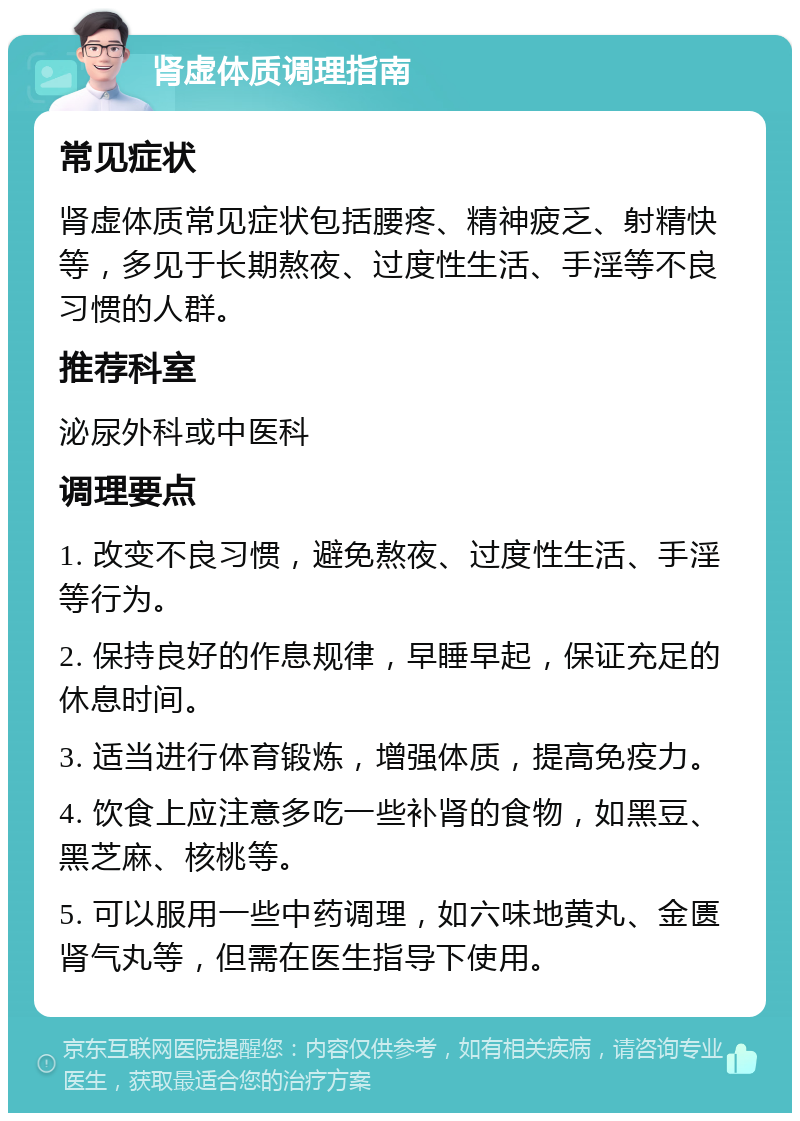 肾虚体质调理指南 常见症状 肾虚体质常见症状包括腰疼、精神疲乏、射精快等，多见于长期熬夜、过度性生活、手淫等不良习惯的人群。 推荐科室 泌尿外科或中医科 调理要点 1. 改变不良习惯，避免熬夜、过度性生活、手淫等行为。 2. 保持良好的作息规律，早睡早起，保证充足的休息时间。 3. 适当进行体育锻炼，增强体质，提高免疫力。 4. 饮食上应注意多吃一些补肾的食物，如黑豆、黑芝麻、核桃等。 5. 可以服用一些中药调理，如六味地黄丸、金匮肾气丸等，但需在医生指导下使用。