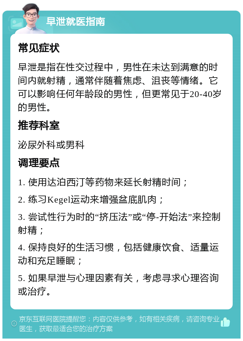 早泄就医指南 常见症状 早泄是指在性交过程中，男性在未达到满意的时间内就射精，通常伴随着焦虑、沮丧等情绪。它可以影响任何年龄段的男性，但更常见于20-40岁的男性。 推荐科室 泌尿外科或男科 调理要点 1. 使用达泊西汀等药物来延长射精时间； 2. 练习Kegel运动来增强盆底肌肉； 3. 尝试性行为时的“挤压法”或“停-开始法”来控制射精； 4. 保持良好的生活习惯，包括健康饮食、适量运动和充足睡眠； 5. 如果早泄与心理因素有关，考虑寻求心理咨询或治疗。