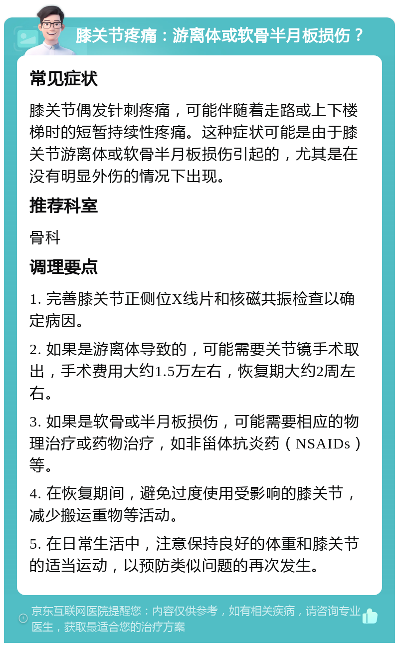 膝关节疼痛：游离体或软骨半月板损伤？ 常见症状 膝关节偶发针刺疼痛，可能伴随着走路或上下楼梯时的短暂持续性疼痛。这种症状可能是由于膝关节游离体或软骨半月板损伤引起的，尤其是在没有明显外伤的情况下出现。 推荐科室 骨科 调理要点 1. 完善膝关节正侧位X线片和核磁共振检查以确定病因。 2. 如果是游离体导致的，可能需要关节镜手术取出，手术费用大约1.5万左右，恢复期大约2周左右。 3. 如果是软骨或半月板损伤，可能需要相应的物理治疗或药物治疗，如非甾体抗炎药（NSAIDs）等。 4. 在恢复期间，避免过度使用受影响的膝关节，减少搬运重物等活动。 5. 在日常生活中，注意保持良好的体重和膝关节的适当运动，以预防类似问题的再次发生。