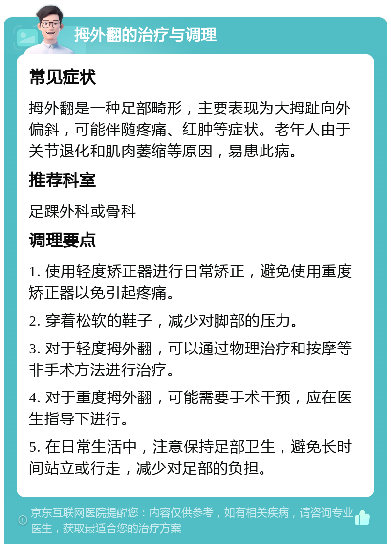 拇外翻的治疗与调理 常见症状 拇外翻是一种足部畸形，主要表现为大拇趾向外偏斜，可能伴随疼痛、红肿等症状。老年人由于关节退化和肌肉萎缩等原因，易患此病。 推荐科室 足踝外科或骨科 调理要点 1. 使用轻度矫正器进行日常矫正，避免使用重度矫正器以免引起疼痛。 2. 穿着松软的鞋子，减少对脚部的压力。 3. 对于轻度拇外翻，可以通过物理治疗和按摩等非手术方法进行治疗。 4. 对于重度拇外翻，可能需要手术干预，应在医生指导下进行。 5. 在日常生活中，注意保持足部卫生，避免长时间站立或行走，减少对足部的负担。