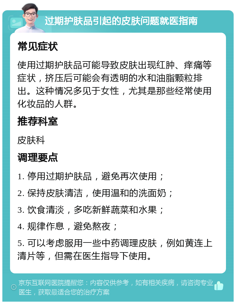 过期护肤品引起的皮肤问题就医指南 常见症状 使用过期护肤品可能导致皮肤出现红肿、痒痛等症状，挤压后可能会有透明的水和油脂颗粒排出。这种情况多见于女性，尤其是那些经常使用化妆品的人群。 推荐科室 皮肤科 调理要点 1. 停用过期护肤品，避免再次使用； 2. 保持皮肤清洁，使用温和的洗面奶； 3. 饮食清淡，多吃新鲜蔬菜和水果； 4. 规律作息，避免熬夜； 5. 可以考虑服用一些中药调理皮肤，例如黄连上清片等，但需在医生指导下使用。