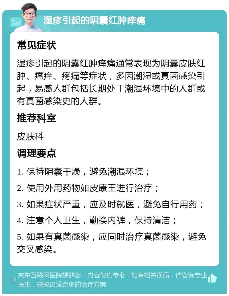 湿疹引起的阴囊红肿痒痛 常见症状 湿疹引起的阴囊红肿痒痛通常表现为阴囊皮肤红肿、瘙痒、疼痛等症状，多因潮湿或真菌感染引起，易感人群包括长期处于潮湿环境中的人群或有真菌感染史的人群。 推荐科室 皮肤科 调理要点 1. 保持阴囊干燥，避免潮湿环境； 2. 使用外用药物如皮康王进行治疗； 3. 如果症状严重，应及时就医，避免自行用药； 4. 注意个人卫生，勤换内裤，保持清洁； 5. 如果有真菌感染，应同时治疗真菌感染，避免交叉感染。