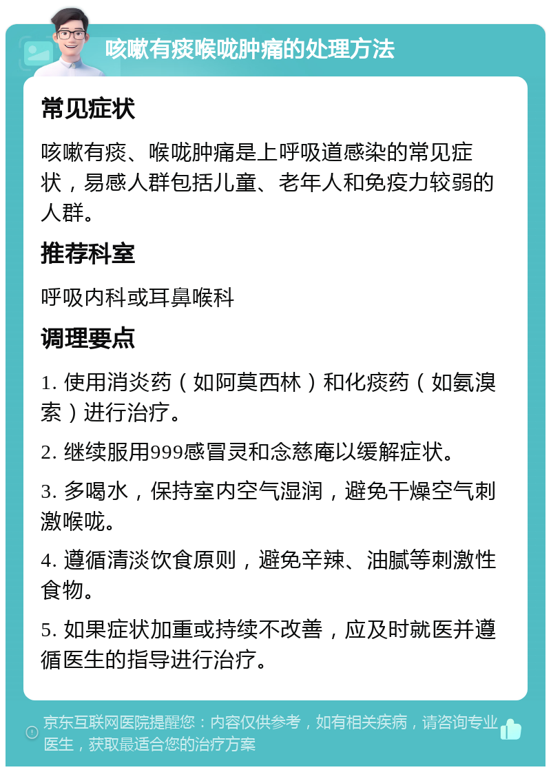 咳嗽有痰喉咙肿痛的处理方法 常见症状 咳嗽有痰、喉咙肿痛是上呼吸道感染的常见症状，易感人群包括儿童、老年人和免疫力较弱的人群。 推荐科室 呼吸内科或耳鼻喉科 调理要点 1. 使用消炎药（如阿莫西林）和化痰药（如氨溴索）进行治疗。 2. 继续服用999感冒灵和念慈庵以缓解症状。 3. 多喝水，保持室内空气湿润，避免干燥空气刺激喉咙。 4. 遵循清淡饮食原则，避免辛辣、油腻等刺激性食物。 5. 如果症状加重或持续不改善，应及时就医并遵循医生的指导进行治疗。