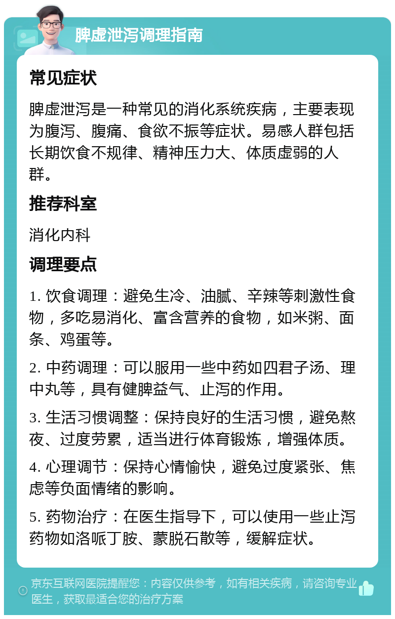 脾虚泄泻调理指南 常见症状 脾虚泄泻是一种常见的消化系统疾病，主要表现为腹泻、腹痛、食欲不振等症状。易感人群包括长期饮食不规律、精神压力大、体质虚弱的人群。 推荐科室 消化内科 调理要点 1. 饮食调理：避免生冷、油腻、辛辣等刺激性食物，多吃易消化、富含营养的食物，如米粥、面条、鸡蛋等。 2. 中药调理：可以服用一些中药如四君子汤、理中丸等，具有健脾益气、止泻的作用。 3. 生活习惯调整：保持良好的生活习惯，避免熬夜、过度劳累，适当进行体育锻炼，增强体质。 4. 心理调节：保持心情愉快，避免过度紧张、焦虑等负面情绪的影响。 5. 药物治疗：在医生指导下，可以使用一些止泻药物如洛哌丁胺、蒙脱石散等，缓解症状。