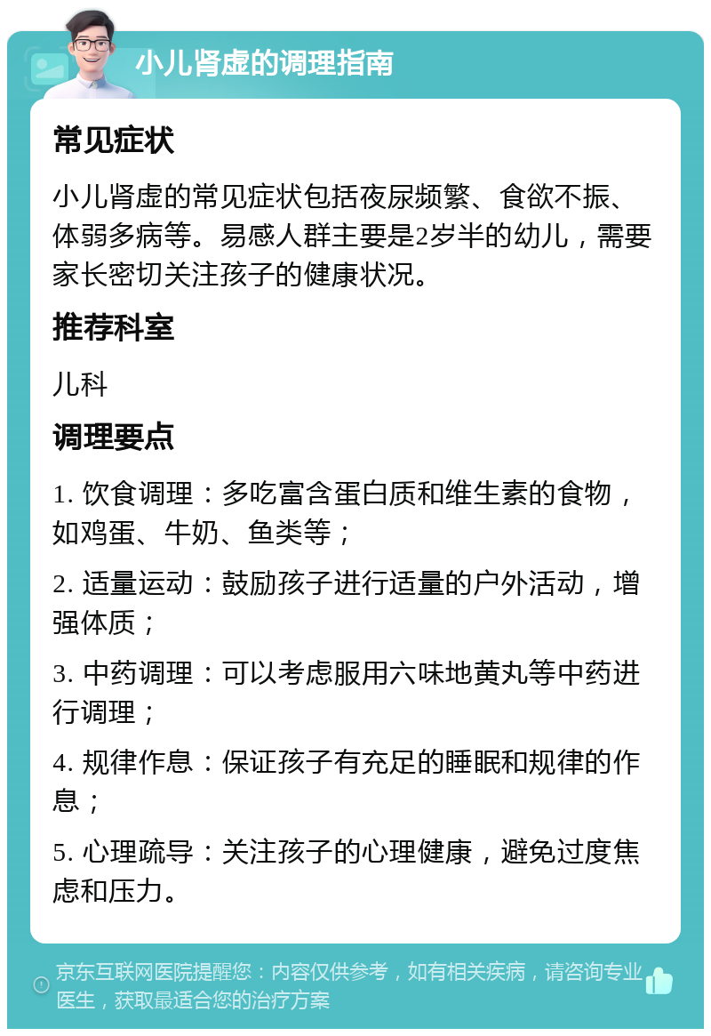 小儿肾虚的调理指南 常见症状 小儿肾虚的常见症状包括夜尿频繁、食欲不振、体弱多病等。易感人群主要是2岁半的幼儿，需要家长密切关注孩子的健康状况。 推荐科室 儿科 调理要点 1. 饮食调理：多吃富含蛋白质和维生素的食物，如鸡蛋、牛奶、鱼类等； 2. 适量运动：鼓励孩子进行适量的户外活动，增强体质； 3. 中药调理：可以考虑服用六味地黄丸等中药进行调理； 4. 规律作息：保证孩子有充足的睡眠和规律的作息； 5. 心理疏导：关注孩子的心理健康，避免过度焦虑和压力。