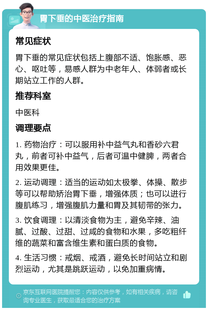 胃下垂的中医治疗指南 常见症状 胃下垂的常见症状包括上腹部不适、饱胀感、恶心、呕吐等，易感人群为中老年人、体弱者或长期站立工作的人群。 推荐科室 中医科 调理要点 1. 药物治疗：可以服用补中益气丸和香砂六君丸，前者可补中益气，后者可温中健脾，两者合用效果更佳。 2. 运动调理：适当的运动如太极拳、体操、散步等可以帮助矫治胃下垂，增强体质；也可以进行腹肌练习，增强腹肌力量和胃及其韧带的张力。 3. 饮食调理：以清淡食物为主，避免辛辣、油腻、过酸、过甜、过咸的食物和水果，多吃粗纤维的蔬菜和富含维生素和蛋白质的食物。 4. 生活习惯：戒烟、戒酒，避免长时间站立和剧烈运动，尤其是跳跃运动，以免加重病情。